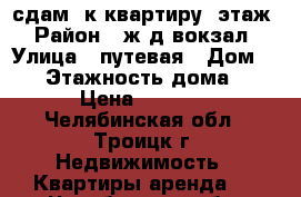 сдам 1к.квартиру 1этаж › Район ­ ж/д вокзал › Улица ­ путевая › Дом ­ 14 › Этажность дома ­ 4 › Цена ­ 6 000 - Челябинская обл., Троицк г. Недвижимость » Квартиры аренда   . Челябинская обл.,Троицк г.